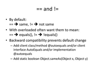 == and != 
• By default: 
==  same, !=  not same 
• With overloaded often want them to mean: 
==  equals(), !=  !equals() 
• Backward compatibility prevents default change 
– Add client class/method @autoequals and/or client 
interface AutoEquals and/or implementation 
@autoequals 
– Add static boolean Object.sameAs(Object x, Object y) 
 
