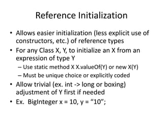 Reference Initialization 
• Allows easier initialization (less explicit use of 
constructors, etc.) of reference types 
• For any Class X, Y, to initialize an X from an 
expression of type Y 
– Use static method X X.valueOf(Y) or new X(Y) 
– Must be unique choice or explicitly coded 
• Allow trivial (ex. int -> long or boxing) 
adjustment of Y first if needed 
• Ex. BigInteger x = 10, y = “10”; 
 