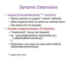 Dynamic Extensions 
• SupportsPseudoMethods ** interface 
– Allows receiver to support “virtual” methods 
– Often implemented via switch on method name 
– See teasers for an example 
• Pseudo-implementation of interface 
– “implements” clause not required 
– Ex. void xxx(@conforms AnInterface x) { 
x.aMethodInAnInterface(); 
} 
– Parameter x can have any type with method 
aMethodInAnInterface() 
** suggest better name 
 