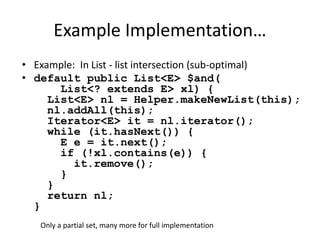 Example Implementation… 
• Example: In List - list intersection (sub-optimal) 
• default public List<E> $and( 
List<? extends E> xl) { 
List<E> nl = Helper.makeNewList(this); 
nl.addAll(this); 
Iterator<E> it = nl.iterator(); 
while (it.hasNext()) { 
E e = it.next(); 
if (!xl.contains(e)) { 
it.remove(); 
} 
} 
return nl; 
} 
Only a partial set, many more for full implementation 
 