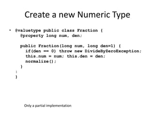 Create a new Numeric Type 
• @valuetype public class Fraction { 
@property long num, den; 
public Fraction(long num, long den=1) { 
if(den == 0) throw new DivideByZeroException; 
this.num = num; this.den = den; 
normalize(); 
} 
: 
} 
Only a partial implementation 
 