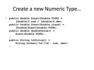 Create a new Numeric Type… 
• public double $cast(Double.TYPE) = 
(double)f.num / (double)f.den; 
public Double $cast(Double.class) = 
(Double)$cast(Double.TYPE); 
public double doubleValue() = 
$cast(Double.TYPE); 
: 
public String toString() = 
String.format(“%d:/%d”, num, den); 
: 
 