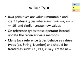 Value Types 
• Java primitives are value (immutable and 
identity-less) types where ++x; x++; --x; x--; x 
+= 10 and similar create new values 
• On reference types these operator instead 
update the receiver (via a method) 
• Many Java reference types behave as values 
types (ex, String, Number) and should be 
treated as such: i.e., x++, x += y create new 
C+L 
+ 
$$ 
 