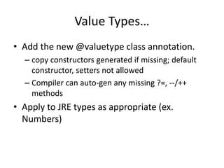 Value Types… 
• Add the new @valuetype class annotation. 
– copy constructors generated if missing; default 
constructor, setters not allowed 
– Compiler can auto-gen any missing ?=, --/++ 
methods 
• Apply to JRE types as appropriate (ex. 
Numbers) 
 