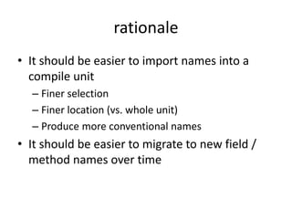 rationale 
• It should be easier to import names into a 
compile unit 
– Finer selection 
– Finer location (vs. whole unit) 
– Produce more conventional names 
• It should be easier to migrate to new field / 
method names over time 
 
