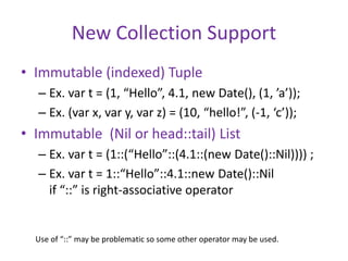 New Collection Support 
• Immutable (indexed) Tuple 
– Ex. var t = (1, “Hello”, 4.1, new Date(), (1, ’a’)); 
– Ex. (var x, var y, var z) = (10, “hello!”, (-1, ‘c’)); 
• Immutable (Nil or head::tail) List 
– Ex. var t = (1::(“Hello”::(4.1::(new Date()::Nil)))) ; 
– Ex. var t = 1::“Hello”::4.1::new Date()::Nil 
if “::” is right-associative operator 
Use of “::” may be problematic so some other operator may be used. 
 