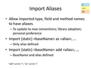 Import Aliases 
• Allow imported type, field and method names 
to have aliases 
– To update to new conventions; library adoption; 
personal preference 
• Import {static} <baseName> as <alias>, … 
– Only alias defined 
• Import {static} <baseName> add <alias>, … 
– BaseName and alias defined 
C 
+++ 
“add” can be ‘+’; “as” can be ‘=‘ 
$$ 
 