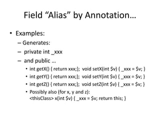 Field “Alias” by Annotation… 
• Examples: 
– Generates: 
– private int _xxx 
– and public … 
• int getX() { return xxx;}; void setX(int $v) { _xxx = $v; } 
• int getY() { return xxx;}; void setY(int $v) { _xxx = $v; } 
• int getZ() { return xxx;}; void setZ(int $v) { _xxx = $v; } 
• Possibly also (for x, y and z): 
<thisClass> x(int $v) { _xxx = $v; return this; } 
 