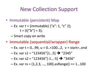 New Collection Support 
• Immutable (persistent) Map 
– Ex. var t = (immutable) {“a”: 1, “c” 2}; 
t = (t[“b”] = 3); 
– Smart copy on write 
• Immutable (sequential/wrapper) Range 
– Ex. var t = 0...99, u = 0..<100…2, v = start>..end 
– Ex: var s1 = “123456”[1…5]  “2345” 
– Ex: var s2 = “123456”[-1…-5]  “3456” 
– Ex. var rx = (1,2,3, …, 100).asRange() == 1…100 
 