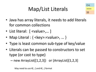 Map/List Literals 
• Java has array literals, it needs to add literals 
for common collections 
• List literal: [ <value>,… ] 
• Map Literal : { <key>:<value>, … } 
• Type is least common sub-type of key/value 
• Literals can be passed to constructors to set 
type (or cast to type) 
– new ArrayList([1,2,3]) or (ArrayList)[1,2,3] 
May need to use #[…] and #{…} format 
C+L 
++++ 
$$ 
 