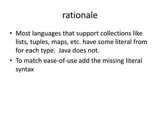 rationale 
• Most languages that support collections like 
lists, tuples, maps, etc. have some literal from 
for each type. Java does not. 
• To match ease-of-use add the missing literal 
syntax 
 