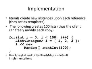 Implementation 
• literals create new instances upon each reference 
(they act as templates). 
• The following creates 100 lists (thus the client 
can freely modify each copy). 
for(int i = 0; i < 100; i++) { 
List<Integer> l = [ 1, 2, 3 ]; 
l << new 
Random().nextInt(100); 
} 
• Use Arraylist and LinkedHashMap as default 
implementations 
 