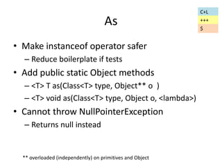As 
• Make instanceof operator safer 
– Reduce boilerplate if tests 
• Add public static Object methods 
– <T> T as(Class<T> type, Object** o ) 
– <T> void as(Class<T> type, Object o, <lambda>) 
• Cannot throw NullPointerException 
– Returns null instead 
C+L 
+++ 
** overloaded (independently) on primitives and Object 
$ 
 