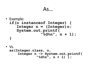 As… 
• Example: 
if(o instanceof Integer) { 
Integer n = (Integer)o; 
System.out.printf( 
“%d%n”, n + 1); 
} 
• Vs. 
as(Integer.class, o, 
Integer n -> System.out.printf( 
“%d%n”, n + 1) ); 
 