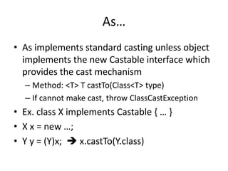 As… 
• As implements standard casting unless object 
implements the new Castable interface which 
provides the cast mechanism 
– Method: <T> T castTo(Class<T> type) 
– If cannot make cast, throw ClassCastException 
• Ex. class X implements Castable { … } 
• X x = new …; 
• Y y = (Y)x;  x.castTo(Y.class) 
 