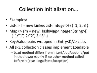 Collection Initialization… 
• Examples: 
• List<> l = new LinkedList<Integer>() { 1, 2, 3 } 
• Map<> sm = new HashMap<Integer,String>() 
{ 1:”1”, 2:”2”, 3:”3” } 
• Key:Value pairs wrapped in Entry<K,V> class 
• All JRE collection classes implement Loadable 
– Load method differs from insert/add/append/put 
in that it works only if no other method called 
before it (else IllegalStateException) 
 
