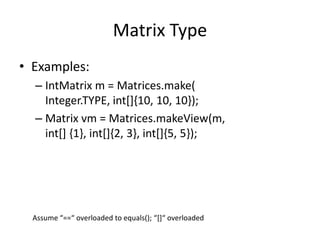 Matrix Type 
• Examples: 
– IntMatrix m = Matrices.make( 
Integer.TYPE, int[]{10, 10, 10}); 
– Matrix vm = Matrices.makeView(m, 
int[] {1}, int[]{2, 3}, int[]{5, 5}); 
Assume “==“ overloaded to equals(); “[]“ overloaded 
 