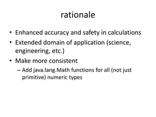rationale 
• Enhanced accuracy and safety in calculations 
• Extended domain of application (science, 
engineering, etc.) 
• Make more consistent 
– Add java.lang.Math functions for all (not just 
primitive) numeric types 
 