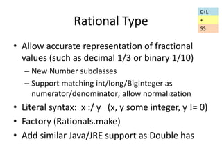 Rational Type 
• Allow accurate representation of fractional 
values (such as decimal 1/3 or binary 1/10) 
– New Number subclasses 
– Support matching int/long/BigInteger as 
numerator/denominator; allow normalization 
C+L 
+ 
$$ 
• Literal syntax: x :/ y (x, y some integer, y != 0) 
• Factory (Rationals.make) 
• Add similar Java/JRE support as Double has 
 