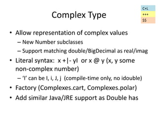 Complex Type 
• Allow representation of complex values 
– New Number subclasses 
– Support matching double/BigDecimal as real/imag 
• Literal syntax: x +|- yI or x @ y (x, y some 
non-complex number) 
– ‘I’ can be I, i, J, j (compile-time only, no idouble) 
• Factory (Complexes.cart, Complexes.polar) 
• Add similar Java/JRE support as Double has 
C+L 
+++ 
$$ 
 