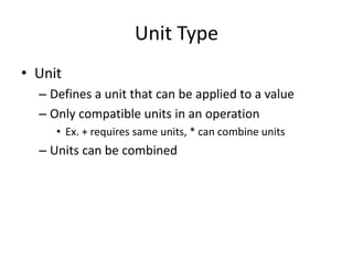 Unit Type 
• Unit 
– Defines a unit that can be applied to a value 
– Only compatible units in an operation 
• Ex. + requires same units, * can combine units 
– Units can be combined 
 