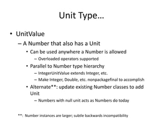 Unit Type… 
• UnitValue 
– A Number that also has a Unit 
• Can be used anywhere a Number is allowed 
– Overloaded operators supported 
• Parallel to Number type hierarchy 
– IntegerUnitValue extends Integer, etc. 
– Make Integer, Double, etc. nonpackagefinal to accomplish 
• Alternate**: update existing Number classes to add 
Unit 
– Numbers with null unit acts as Numbers do today 
**: Number instances are larger; subtle backwards incompatibility 
 