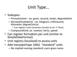 Unit Type… 
• Subtypes: 
– PrimativeUnit – ex: gram, second, meter, degreeKelvin 
– Derived/ScaledUnit – ex. kilogram, millisecond, 
kilometer, degreeCelcius 
• Can register scale converters (similar to int  float) 
– CompoundUnit; ex. newton, hertz, speed 
• Can register formatters per unit (similar to 
SimpleDateFormat) 
• Unit registry (localized) to access units 
• Add many(perhaps 100s) “standard” units 
– No implied naming standard; users gives name 
 
