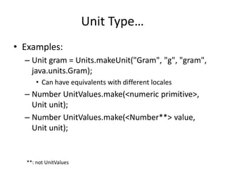 Unit Type… 
• Examples: 
– Unit gram = Units.makeUnit("Gram", "g", "gram", 
java.units.Gram); 
• Can have equivalents with different locales 
– Number UnitValues.make(<numeric primitive>, 
Unit unit); 
– Number UnitValues.make(<Number**> value, 
Unit unit); 
**: not UnitValues 
 