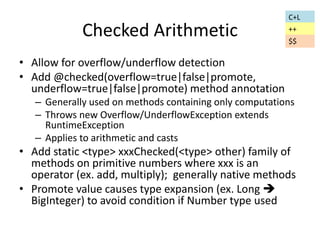 Checked Arithmetic 
• Allow for overflow/underflow detection 
• Add @checked(overflow=true|false|promote, 
underflow=true|false|promote) method annotation 
– Generally used on methods containing only computations 
– Throws new Overflow/UnderflowException extends 
RuntimeException 
– Applies to arithmetic and casts 
• Add static <type> xxxChecked(<type> other) family of 
methods on primitive numbers where xxx is an 
operator (ex. add, multiply); generally native methods 
• Promote value causes type expansion (ex. Long  
BigInteger) to avoid condition if Number type used 
C+L 
++ 
$$ 
 