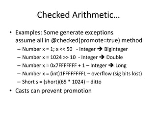 Checked Arithmetic… 
• Examples: Some generate exceptions 
assume all in @checked(promote=true) method 
– Number x = 1; x << 50 - Integer  BigInteger 
– Number x = 1024 >> 10 - Integer  Double 
– Number x = 0x7FFFFFFF + 1 – Integer  Long 
– Number x = (int)1FFFFFFFFL – overflow (sig bits lost) 
– Short s = (short)(65 * 1024) – ditto 
• Casts can prevent promotion 
 
