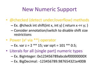 New Numeric Support 
• @checked (detect under/overflow) methods 
– Ex. @check int shift(int x, int y) { return x << y; } 
– Consider annotation/switch to disable shift size 
restrictions 
• Power (xy via **) operator 
– Ex. var z = 2 ** 15; var sqrt = 101 ** 0.5; 
• Literals for all (single part) numeric types 
– Ex. BigInteger: 0x123456789abcdef00000000X 
– Ex. BigDecimal: -123456789.987654321e400B 
 