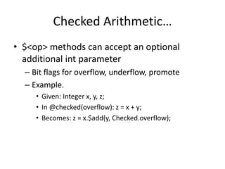 Checked Arithmetic… 
• $<op> methods can accept an optional 
additional int parameter 
– Bit flags for overflow, underflow, promote 
– Example. 
• Given: Integer x, y, z; 
• In @checked(overflow): z = x + y; 
• Becomes: z = x.$add(y, Checked.overflow); 
 