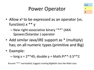 Power Operator 
• Allow xy to be expressed as an operator (vs. 
function) x ** y 
– New right-associative binary “**” (AKA 
$power/$starstar ) operator 
• Add similar Java/JRE support as * (multiply) 
has; on all numeric types (primitive and Big) 
• Example: 
– long x = 2**45; double y = Math.PI**-3.5**2 
Assume “**” overloaded; Suggest creating BigMath class like Math class 
C+L 
+ 
$ 
 