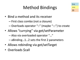 Method Bindings 
• Bind a method and its receiver 
– First class combo (not a closure) 
– Overloads operator “::” (maybe “:::”) to create 
• Allows “currying” via get/setParameter 
– Also via overloaded operator “…” 
– aBinding…1…2 sets the first 2 parameters 
• Allows rebinding via get/setTarget 
• Overloads $call 
C+L 
+++ 
$$ 
 