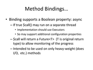 Method Bindings… 
• Binding supports a Boolean property: async 
– If true $call() may run on a separate thread 
• Implementation should use Executors 
• So may support additional configuration properties 
– $call will return a Future<T> (T is original return 
type) to allow monitoring of the progress 
– Intended to be used on only heavy-weight (does 
I/O, etc.) methods 
 
