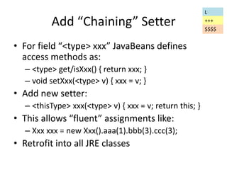 Add “Chaining” Setter 
• For field “<type> xxx” JavaBeans defines 
access methods as: 
– <type> get/isXxx() { return xxx; } 
– void setXxx(<type> v) { xxx = v; } 
• Add new setter: 
– <thisType> xxx(<type> v) { xxx = v; return this; } 
• This allows “fluent” assignments like: 
– Xxx xxx = new Xxx().aaa(1).bbb(3).ccc(3); 
• Retrofit into all JRE classes 
L 
+++ 
$$$$ 
 