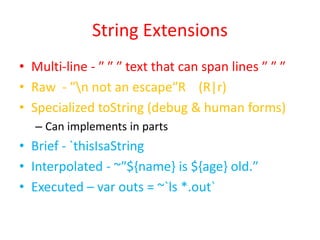 String Extensions 
• Multi-line - ″ ″ ″ text that can span lines ″ ″ ″ 
• Raw - ″n not an escape″R (R|r) 
• Specialized toString (debug & human forms) 
– Can implements in parts 
• Brief - `thisIsaString 
• Interpolated - ~″${name} is ${age} old.″ 
• Executed – var outs = ~`ls *.out` 
 