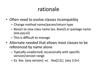 rationale 
• Often need to evolve classes incompatibly 
– Change method name/param/return type 
– Resort to new class name (ex. Xxxx2) or package name 
(xxx.yyy.v2) 
– This is difficult to manage 
• Alternate needed that allows most classes to be 
referenced by name alone 
– Typically unadorned; occasionally with specific 
version/version range 
– Ex. Xxx (any version) vs. Xxx[2.0,] (any 2.0+) 
 