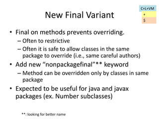 New Final Variant 
• Final on methods prevents overriding. 
– Often to restrictive 
– Often it is safe to allow classes in the same 
package to override (i.e., same careful authors) 
• Add new “nonpackagefinal”** keyword 
– Method can be overridden only by classes in same 
package 
• Expected to be useful for java and javax 
packages (ex. Number subclasses) 
**: looking for better name 
C+L+VM 
+ 
$ 
 