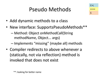 Pseudo Methods 
• Add dynamic methods to a class 
• New interface: SupportsPseudoMethods** 
– Method: Object onMethodCall(String 
methodName, Object... args) 
– Implements “missing” (maybe all) methods 
• Compiler redirects to above whenever a 
(statically, not via reflection) method is 
invoked that does not exist 
C+L 
++++ 
$ 
**: looking for better name 
 