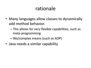 rationale 
• Many languages allow classes to dynamically 
add method behavior. 
– This allows for very flexible capabilities, such as 
meta-programming 
– Wo/complex means (such as AOP) 
• Java needs a similar capability 
 