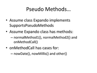 Pseudo Methods… 
• Assume class Expando implements 
SupportsPseudoMethods 
• Assume Expando class has methods: 
– normalMethod1(), normalMethod2() and 
onMethodCall() 
• onMethodCall has cases for: 
– nowDate(), nowMillis() and other() 
 