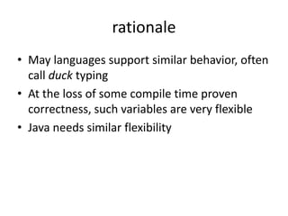 rationale 
• May languages support similar behavior, often 
call duck typing 
• At the loss of some compile time proven 
correctness, such variables are very flexible 
• Java needs similar flexibility 
 