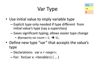 Var Type 
• Use initial value to imply variable type 
– Explicit type only needed if type different from 
initial value’s type (say a superclass) 
– Saves significant typing; allows easier type change 
• @property var count = 1;  1L; 
• Define new type “var” that accepts the value’s 
type 
– Declarations: var x = <expr>; 
– For: for(var x: <iterable>) { … } 
C+L 
++ 
$ 
 