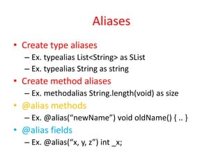 Aliases 
• Create type aliases 
– Ex. typealias List<String> as SList 
– Ex. typealias String as string 
• Create method aliases 
– Ex. methodalias String.length(void) as size 
• @alias methods 
– Ex. @alias(“newName”) void oldName() { .. } 
• @alias fields 
– Ex. @alias(“x, y, z”) int _x; 
 
