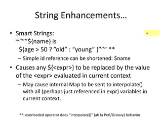 String Enhancements… 
• Smart Strings: 
~“””${name} is 
${age > 50 ? ”old” : “young” }””” ** 
– Simple id reference can be shortened: $name 
• Causes any ${<expr>} to be replaced by the value 
of the <expr> evaluated in current context 
– May cause internal Map to be sent to interpolate() 
with all (perhaps just referenced in expr) variables in 
current context. 
**: overloaded operator does “interpolate()” (ah la Perl/Groovy) behavior 
+ 
 