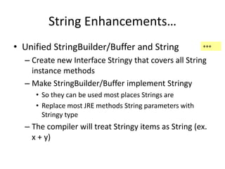 String Enhancements… 
• Unified StringBuilder/Buffer and String 
+++ 
– Create new Interface Stringy that covers all String 
instance methods 
– Make StringBuilder/Buffer implement Stringy 
• So they can be used most places Strings are 
• Replace most JRE methods String parameters with 
Stringy type 
– The compiler will treat Stringy items as String (ex. 
x + y) 
 