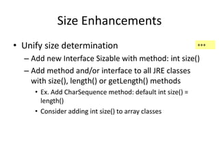 Size Enhancements 
• Unify size determination 
– Add new Interface Sizable with method: int size() 
– Add method and/or interface to all JRE classes 
with size(), length() or getLength() methods 
• Ex. Add CharSequence method: default int size() = 
length() 
• Consider adding int size() to array classes 
+++ 
 