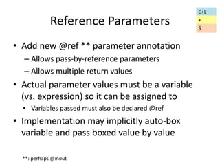 Reference Parameters 
• Add new @ref ** parameter annotation 
– Allows pass-by-reference parameters 
– Allows multiple return values 
• Actual parameter values must be a variable 
(vs. expression) so it can be assigned to 
• Variables passed must also be declared @ref 
• Implementation may implicitly auto-box 
variable and pass boxed value by value 
**: perhaps @inout 
C+L 
+ 
$ 
 