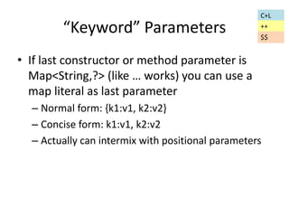 “Keyword” Parameters 
• If last constructor or method parameter is 
Map<String,?> (like … works) you can use a 
map literal as last parameter 
C+L 
++ 
$$ 
– Normal form: {k1:v1, k2:v2} 
– Concise form: k1:v1, k2:v2 
– Actually can intermix with positional parameters 
 